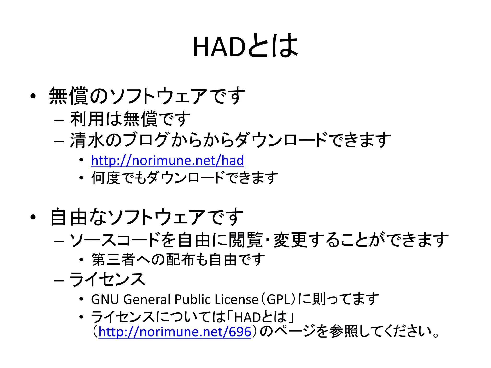 HADとは
• 無償のソフトウェアです
– 利用は無償です
– 清水のブログからからダウンロードできます
• http://norimune.net/had
• 何度でもダウンロードできます
• 自由なソフトウェアです
– ソースコードを自由に閲覧・変更することができます
• 第三者への配布も自由です
– ライセンス
• GNU General Public License（GPL）に則ってます
• ライセンスについては「HADとは」
（http://norimune.net/696）のページを参照してください。
 