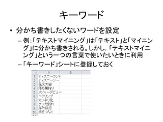 キーワード
• 分かち書きしたくないワードを設定
– 例：「テキストマイニング」は「テキスト」と「マイニン
グ」に分かち書きされる。しかし，「テキストマイニ
ング」という一つの言葉で使いたいときに利用
– 「キーワード」シートに登録しておく
 