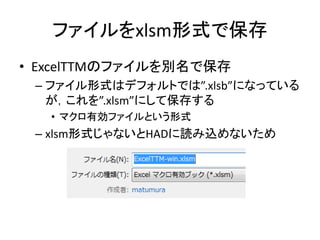 ファイルをxlsm形式で保存
• ExcelTTMのファイルを別名で保存
– ファイル形式はデフォルトでは”.xlsb”になっている
が，これを”.xlsm”にして保存する
• マクロ有効ファイルという形式
– xlsm形式じゃないとHADに読み込めないため
 