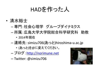 HADを作った人
• 清水裕士
– 専門：社会心理学 グループダイナミクス
– 所属：関西学院大学社会学部
– 連絡先：simizu706(あっと)norimune.net
• (あっと)を@に変えてください。
– ブログ：http://norimune.net
– Twitter: @simizu706
 