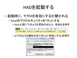 HADを起動する
• 起動時に、マクロを有効にするか聞かれる
– Excelのマクロセキュリティを「中」にする
• Excel上部に下のような警告が出たら、有効化を押す
• 以下のような通知が出てきたら「有効にする」を押す
 