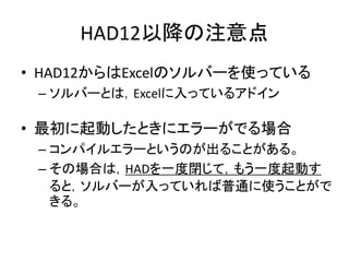 HAD12以降の注意点
• HAD12からはExcelのソルバーを使っている
– ソルバーとは，Excelに入っているアドイン
• 最初に起動したときにエラーがでる場合
– コンパイルエラーというのが出ることがある。
– その場合は，HADを一度閉じて，もう一度起動す
ると，ソルバーが入っていれば普通に使うことがで
きる。
 
