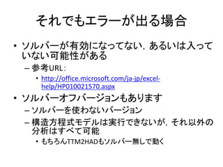 それでもエラーが出る場合
• ソルバーが有効になってない，あるいは入って
いない可能性がある
– 参考URL：
• http://office.microsoft.com/ja-jp/excel-
help/HP010021570.aspx
• ソルバーオフバージョンもあります
– ソルバーを使わないバージョン
– 構造方程式モデルは実行できないが，それ以外の
分析はすべて可能
• もちろんTTM2HADもソルバー無しで動く
 