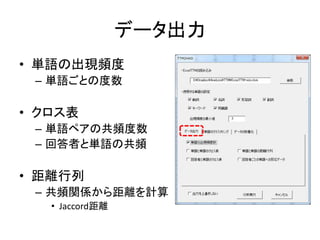 データ出力
• 単語の出現頻度
– 単語ごとの度数
• クロス表
– 単語ペアの共頻度数
– 回答者と単語の共頻
• 距離行列
– 共頻関係から距離を計算
• Jaccord距離
 