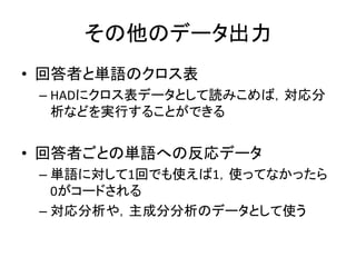 その他のデータ出力
• 回答者と単語のクロス表
– HADにクロス表データとして読みこめば，対応分
析などを実行することができる
• 回答者ごとの単語への反応データ
– 単語に対して1回でも使えば1，使ってなかったら
0がコードされる
– 対応分析や，主成分分析のデータとして使う
 