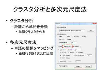 クラスタ分析と多次元尺度法
• クラスタ分析
– 距離から単語を分類
• 単語クラスタを作る
• 多次元尺度法
– 単語の関係をマッピング
• 距離行列を2次元に圧縮
 