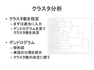 クラスタ分析
• クラスタ数を指定
– まずは適当に入力
– デンドログラムを見て
クラスタ数を決定
• デンドログラム
– 樹形図
– 単語の分類を図示
– クラスタ数の決定に使う
 