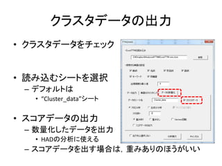 クラスタデータの出力
• クラスタデータをチェック
• 読み込むシートを選択
– デフォルトは
• “Cluster_data”シート
• スコアデータの出力
– 数量化したデータを出力
• HADの分析に使える
– スコアデータを出す場合は，重みありのほうがいい
 