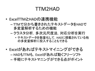 TTM2HAD
• ExcelTTMとHADの連携機能
– TTMで分かち書きされたテキストデータをHADで
多変量解析するための機能
– クラスタ分析，多次元尺度法，対応分析を実行
• テキストデータを数量化して，HADに搭載されている他
の多変量解析に投入することもできる
• Excelがあればテキストマイニングができる
– HADもTTMも，Excelがあれば動くフリーソフト
– 手軽にテキストマニングができる点がポイント
 