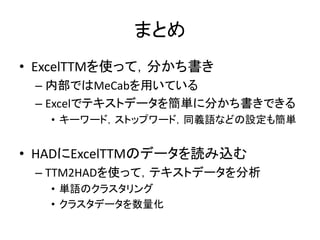 まとめ
• ExcelTTMを使って，分かち書き
– 内部ではMeCabを用いている
– Excelでテキストデータを簡単に分かち書きできる
• キーワード，ストップワード，同義語などの設定も簡単
• HADにExcelTTMのデータを読み込む
– TTM2HADを使って，テキストデータを分析
• 単語のクラスタリング
• クラスタデータを数量化
 