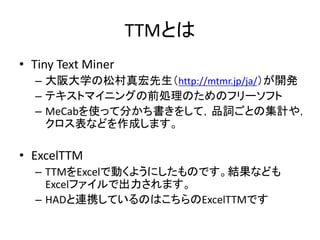TTMとは
• Tiny Text Miner
– 大阪大学の松村真宏先生（http://mtmr.jp/ja/）が開発
– テキストマイニングの前処理のためのフリーソフト
– MeCabを使って分かち書きをして，品詞ごとの集計や，
クロス表などを作成します。
• ExcelTTM
– TTMをExcelで動くようにしたものです。結果なども
Excelファイルで出力されます。
– HADと連携しているのはこちらのExcelTTMです
 
