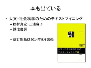 本も出ている
• 人文・社会科学のためのテキストマイニング
– 松村真宏・三浦麻子
– 誠信書房
– 改訂新版は2014年9月発売
 