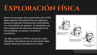Exploración física
Dentro de los pasos de la exploración de la ATM,
debe seguirse adecuadamente una palpación,
donde se explorará directamente la articulación
con movimientos de apertura, de lateralidad, así
como palpación de músculos masticadores de
forma bilateral, en reposo y durante el
movimiento.
Se debe explorar la ATM en busca de ruidos
articulares, recordando que la articulación debe
realizar todos los movimientos sin ruidos.
 