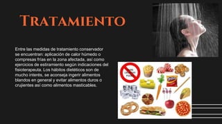 Tratamiento
Entre las medidas de tratamiento conservador
se encuentran: aplicación de calor húmedo o
compresas frías en la zona afectada, así como
ejercicios de estiramiento según indicaciones del
fisioterapeuta. Los hábitos dietéticos son de
mucho interés, se aconseja ingerir alimentos
blandos en general y evitar alimentos duros o
crujientes así como alimentos masticables.
 