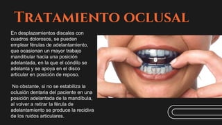 Tratamiento oclusal
En desplazamientos discales con
cuadros dolorosos, se pueden
emplear férulas de adelantamiento,
que ocasionan un mayor trabajo
mandibular hacia una posición
adelantada, en la que el cóndilo se
adelanta y se apoya en el disco
articular en posición de reposo.
No obstante, si no se estabiliza la
oclusión dentaria del paciente en una
posición adelantada de la mandíbula,
al volver a retirar la férula de
adelantamiento se produce la recidiva
de los ruidos articulares.
 