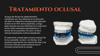 Tratamiento oclusal
Aunque las férulas de adelantamiento
mandibular son muy efectivas en la reducción
del dolor en trastornos intracapsulares (eliminan
el dolor en el 75% de los pacientes), a largo
plazo parecen ser poco efectivas en la reducción
de los ruidos articulares (persistiendo en 2
tercios de los pacientes). Es decir, el disco
articular desplazado continúa desplazado.
El tratamiento oclusal debe iniciarse siempre de
forma reversible, es decir, con férulas. Si el
paciente experimenta una mejoría del dolor y de
la función articular puede pensarse que el
principal componente es oclusal.
 