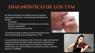 DIAGNÓSTICO DE LOS TTM
Se debe interrogar sobre hábitos donde se genere
sobrecarga muscular o de estructuras articulares por
ejemplo:
• Onicofagia
• Sostener o mordisquear instrumentos con la boca,
• Posturas asimétricas
• Tocar un instrumento musical.
No debemos dejar de lado la tensión emocional como
factor fundamental en la etiología de los TTM.
Los pacientes que presentan dolor crónico de origen cráneofacial
suelen asociarse con altos niveles de tensión emocional, con
tendencia al uso indiscriminado de fármacos y tratamientos
inadecuados, así como pérdida de autoestima, apatía, conducta
esquiva y hostilidad
 