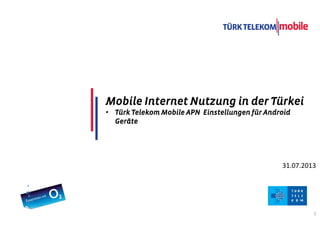 TITLE COMES HERE
DATE
1
31.07.2013
Mobile Internet Nutzung in der TürkeiMobile Internet Nutzung in der TürkeiMobile Internet Nutzung in der TürkeiMobile Internet Nutzung in der Türkei
• Türk Telekom Mobile APN Einstellungen fürTürk Telekom Mobile APN Einstellungen fürTürk Telekom Mobile APN Einstellungen fürTürk Telekom Mobile APN Einstellungen für AndroidAndroidAndroidAndroid
GeräteGeräteGeräteGeräte
 
