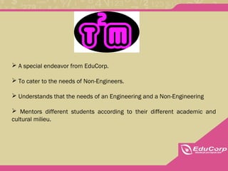 A special endeavor from EduCorp.
 To cater to the needs of Non-Engineers.
 Understands that the needs of an Engineering and a Non-Engineering
 Mentors different students according to their different academic and
cultural milieu.
 