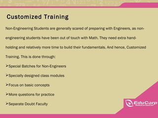Customized Training
Non-Engineering Students are generally scared of preparing with Engineers, as non-
engineering students have been out of touch with Math. They need extra hand-
holding and relatively more time to build their fundamentals. And hence, Customized
Training. This is done through:
Special Batches for Non-Engineers
Specially designed class modules
Focus on basic concepts
More questions for practice
Separate Doubt Faculty
 