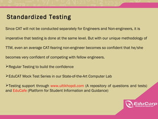 Standardized Testing
Since CAT will not be conducted separately for Engineers and Non-engineers, it is
imperative that testing is done at the same level. But with our unique methodology of
TTM, even an average CAT-fearing non-engineer becomes so confident that he/she
becomes very confident of competing with fellow engineers.
Regular Testing to build the confidence
EduCAT Mock Test Series in our State-of-the-Art Computer Lab
Testing support through www.ultikhopdi.com (A repository of questions and tests)
and EduCafe (Platform for Student Information and Guidance)
 