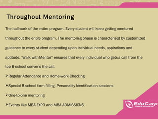 Throughout Mentoring
The hallmark of the entire program. Every student will keep getting mentored
throughout the entire program. The mentoring phase is characterized by customized
guidance to every student depending upon individual needs, aspirations and
aptitude. ‘Walk with Mentor” ensures that every individual who gets a call from the
top B-school converts the call.
Regular Attendance and Home-work Checking
Special B-school form filling, Personality Identification sessions
One-to-one mentoring
Events like MBA EXPO and MBA ADMISSIONS
 