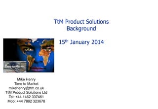 TtM Product Solutions
Background
15th January 2014

Mike Henry
Time to Market
mikehenry@ttm.co.uk
TtM Product Solutions Ltd
Tel: +44 1462 337461
Mob: +44 7802 323678

 