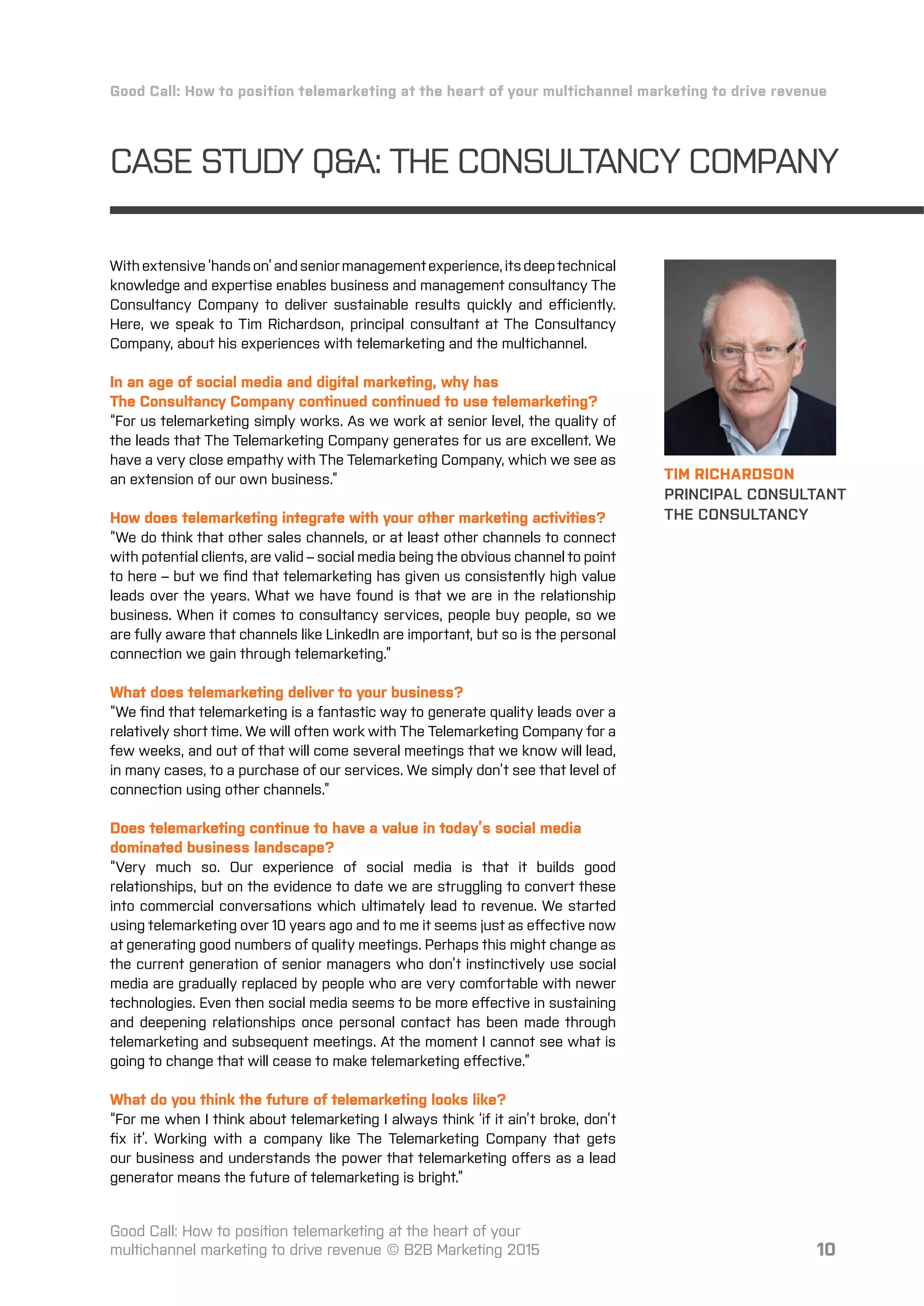 10
CASE STUDY Q&A: THE CONSULTANCY COMPANY
TIM RICHARDSON
PRINCIPAL CONSULTANT
THE CONSULTANCY
Good Call: How to position telemarketing at the heart of your multichannel marketing to drive revenue
Good Call: How to position telemarketing at the heart of your
multichannel marketing to drive revenue © B2B Marketing 2015
Withextensive‘handson’andseniormanagementexperience,itsdeeptechnical
knowledge and expertise enables business and management consultancy The
Consultancy Company to deliver sustainable results quickly and eﬀiciently.
Here, we speak to Tim Richardson, principal consultant at The Consultancy
Company, about his experiences with telemarketing and the multichannel.
In an age of social media and digital marketing, why has
The Consultancy Company continued continued to use telemarketing?
“For us telemarketing simply works. As we work at senior level, the quality of
the leads that The Telemarketing Company generates for us are excellent. We
have a very close empathy with The Telemarketing Company, which we see as
an extension of our own business.”
How does telemarketing integrate with your other marketing activities?
“We do think that other sales channels, or at least other channels to connect
with potential clients, are valid – social media being the obvious channel to point
to here – but we ﬁnd that telemarketing has given us consistently high value
leads over the years. What we have found is that we are in the relationship
business. When it comes to consultancy services, people buy people, so we
are fully aware that channels like LinkedIn are important, but so is the personal
connection we gain through telemarketing.”
What does telemarketing deliver to your business?
“We ﬁnd that telemarketing is a fantastic way to generate quality leads over a
relatively short time. We will often work with The Telemarketing Company for a
few weeks, and out of that will come several meetings that we know will lead,
in many cases, to a purchase of our services. We simply don’t see that level of
connection using other channels.”
Does telemarketing continue to have a value in today’s social media
dominated business landscape?
“Very much so. Our experience of social media is that it builds good
relationships, but on the evidence to date we are struggling to convert these
into commercial conversations which ultimately lead to revenue. We started
using telemarketing over 10 years ago and to me it seems just as eﬀective now
at generating good numbers of quality meetings. Perhaps this might change as
the current generation of senior managers who don’t instinctively use social
media are gradually replaced by people who are very comfortable with newer
technologies. Even then social media seems to be more eﬀective in sustaining
and deepening relationships once personal contact has been made through
telemarketing and subsequent meetings. At the moment I cannot see what is
going to change that will cease to make telemarketing eﬀective.”
What do you think the future of telemarketing looks like?
“For me when I think about telemarketing I always think ‘if it ain’t broke, don’t
ﬁx it’. Working with a company like The Telemarketing Company that gets
our business and understands the power that telemarketing oﬀers as a lead
generator means the future of telemarketing is bright.”
 