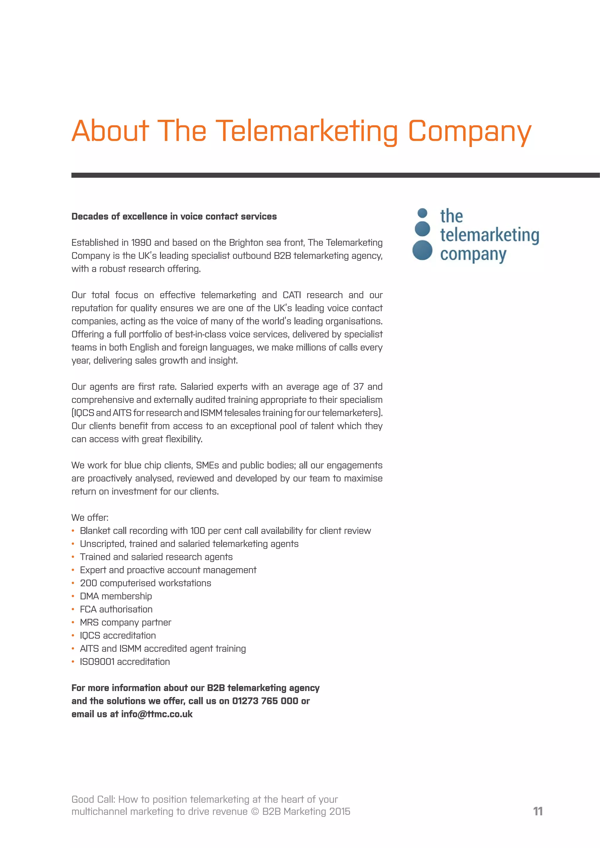 11
About The Telemarketing Company
Decades of excellence in voice contact services
Established in 1990 and based on the Brighton sea front, The Telemarketing
Company is the UK’s leading specialist outbound B2B telemarketing agency,
with a robust research oﬀering.
Our total focus on eﬀective telemarketing and CATI research and our
reputation for quality ensures we are one of the UK’s leading voice contact
companies, acting as the voice of many of the world’s leading organisations.
Oﬀering a full portfolio of best-in-class voice services, delivered by specialist
teams in both English and foreign languages, we make millions of calls every
year, delivering sales growth and insight.
Our agents are ﬁrst rate. Salaried experts with an average age of 37 and
comprehensive and externally audited training appropriate to their specialism
(IQCSandAITSforresearchandISMMtelesalestrainingforourtelemarketers).
Our clients beneﬁt from access to an exceptional pool of talent which they
can access with great ﬂexibility.
We work for blue chip clients, SMEs and public bodies; all our engagements
are proactively analysed, reviewed and developed by our team to maximise
return on investment for our clients.
We oﬀer:
• Blanket call recording with 100 per cent call availability for client review
• Unscripted, trained and salaried telemarketing agents
• Trained and salaried research agents
• Expert and proactive account management
• 200 computerised workstations
• DMA membership
• FCA authorisation
• MRS company partner
• IQCS accreditation
• AITS and ISMM accredited agent training
• ISO9001 accreditation
For more information about our B2B telemarketing agency
and the solutions we oﬀer, call us on 01273 765 000 or
email us at info@ttmc.co.uk
Good Call: How to position telemarketing at the heart of your
multichannel marketing to drive revenue © B2B Marketing 2015
 
