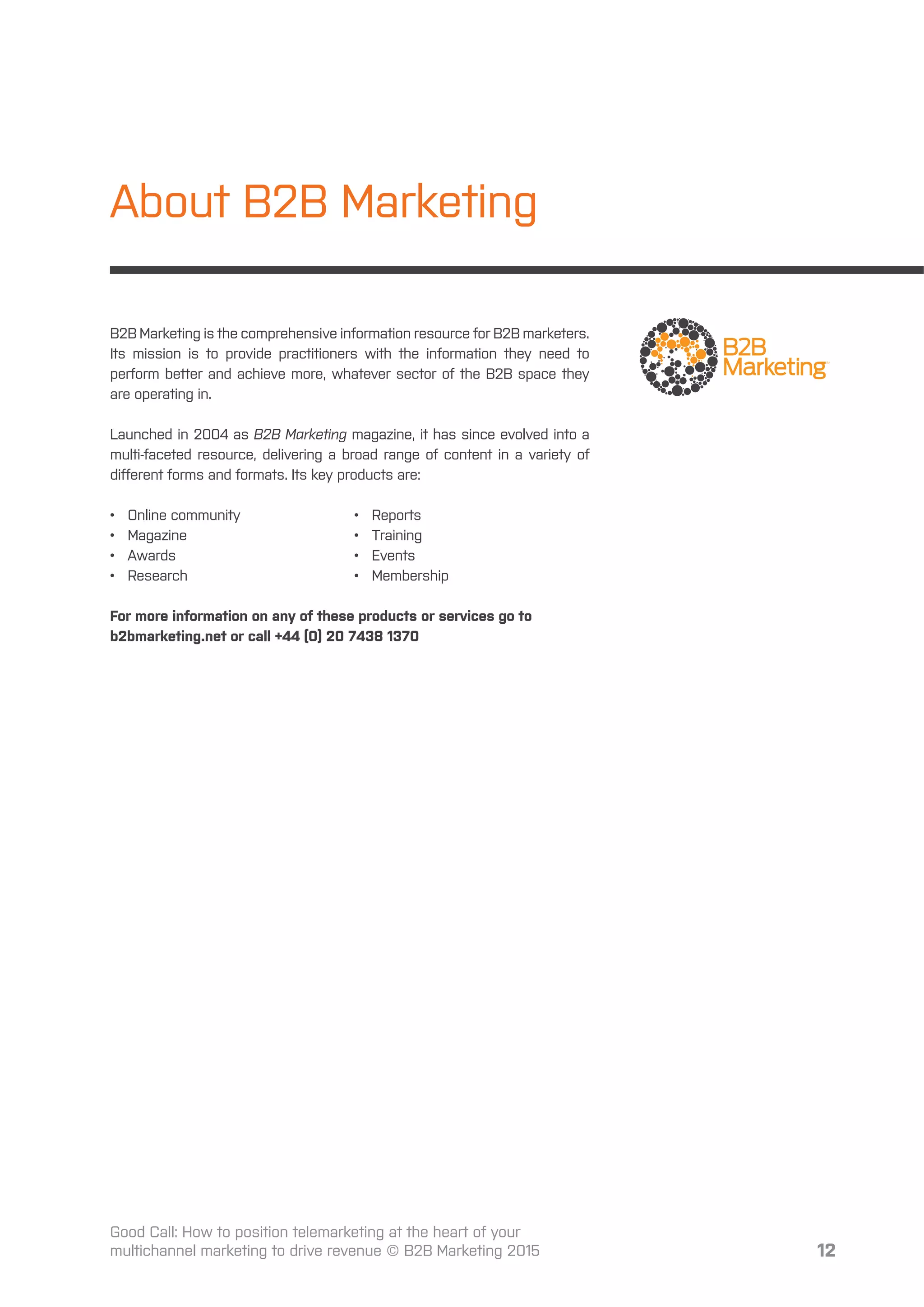 12
About B2B Marketing
B2B Marketing is the comprehensive information resource for B2B marketers.
Its mission is to provide practitioners with the information they need to
perform better and achieve more, whatever sector of the B2B space they
are operating in.
Launched in 2004 as B2B Marketing magazine, it has since evolved into a
multi-faceted resource, delivering a broad range of content in a variety of
diﬀerent forms and formats. Its key products are:
• Online community
• Magazine
• Awards
• Research
• Reports
• Training
• Events
• Membership
For more information on any of these products or services go to
b2bmarketing.net or call +44 (0) 20 7438 1370
Good Call: How to position telemarketing at the heart of your
multichannel marketing to drive revenue © B2B Marketing 2015
 