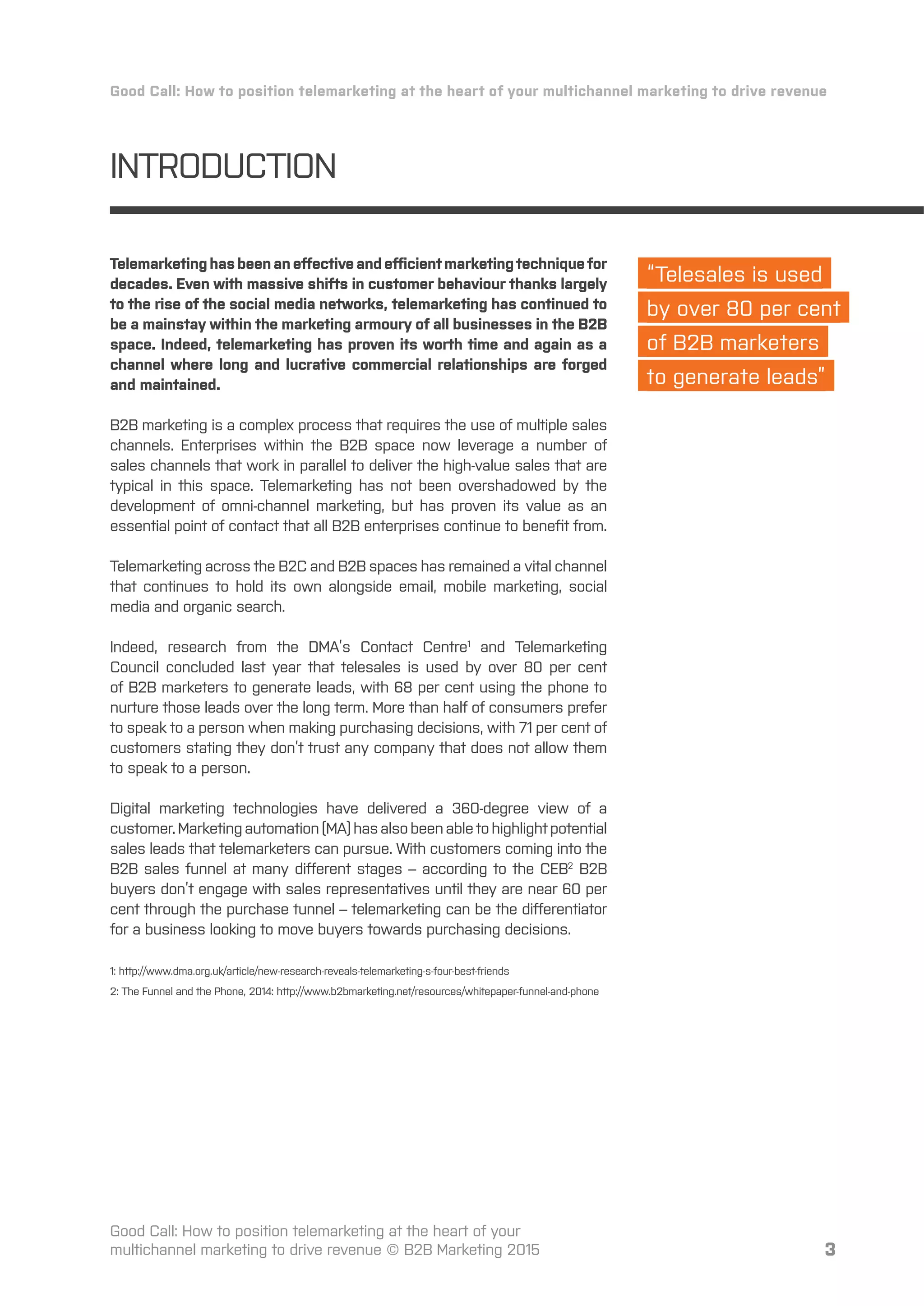 3
“Telesales is used
by over 80 per cent
of B2B marketers
to generate leads”
3
INTRODUCTION
Telemarketinghasbeenaneﬀectiveandeﬀicientmarketingtechniquefor
decades. Even with massive shifts in customer behaviour thanks largely
to the rise of the social media networks, telemarketing has continued to
be a mainstay within the marketing armoury of all businesses in the B2B
space. Indeed, telemarketing has proven its worth time and again as a
channel where long and lucrative commercial relationships are forged
and maintained.
B2B marketing is a complex process that requires the use of multiple sales
channels. Enterprises within the B2B space now leverage a number of
sales channels that work in parallel to deliver the high-value sales that are
typical in this space. Telemarketing has not been overshadowed by the
development of omni-channel marketing, but has proven its value as an
essential point of contact that all B2B enterprises continue to beneﬁt from.
Telemarketing across the B2C and B2B spaces has remained a vital channel
that continues to hold its own alongside email, mobile marketing, social
media and organic search.
Indeed, research from the DMA’s Contact Centre1
and Telemarketing
Council concluded last year that telesales is used by over 80 per cent
of B2B marketers to generate leads, with 68 per cent using the phone to
nurture those leads over the long term. More than half of consumers prefer
to speak to a person when making purchasing decisions, with 71 per cent of
customers stating they don’t trust any company that does not allow them
to speak to a person.
Digital marketing technologies have delivered a 360-degree view of a
customer.Marketingautomation(MA)hasalsobeenabletohighlightpotential
sales leads that telemarketers can pursue. With customers coming into the
B2B sales funnel at many diﬀerent stages – according to the CEB2
B2B
buyers don’t engage with sales representatives until they are near 60 per
cent through the purchase tunnel – telemarketing can be the diﬀerentiator
for a business looking to move buyers towards purchasing decisions.
1: http://www.dma.org.uk/article/new-research-reveals-telemarketing-s-four-best-friends
2: The Funnel and the Phone, 2014: http://www.b2bmarketing.net/resources/whitepaper-funnel-and-phone
Good Call: How to position telemarketing at the heart of your multichannel marketing to drive revenue
Good Call: How to position telemarketing at the heart of your
multichannel marketing to drive revenue © B2B Marketing 2015
 