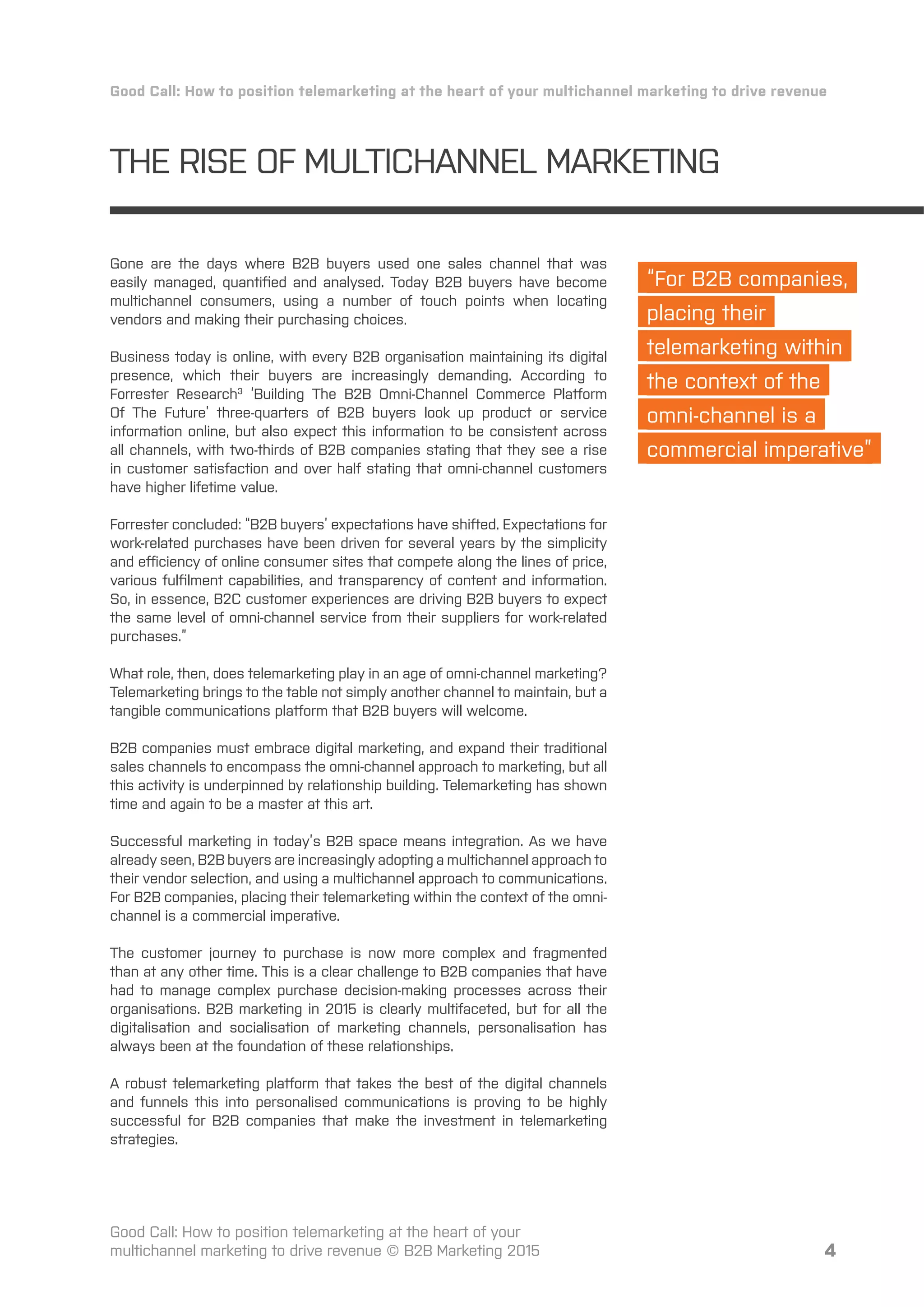 THE RISE OF MULTICHANNEL MARKETING
Gone are the days where B2B buyers used one sales channel that was
easily managed, quantiﬁed and analysed. Today B2B buyers have become
multichannel consumers, using a number of touch points when locating
vendors and making their purchasing choices.
Business today is online, with every B2B organisation maintaining its digital
presence, which their buyers are increasingly demanding. According to
Forrester Research3
‘Building The B2B Omni-Channel Commerce Platform
Of The Future’ three-quarters of B2B buyers look up product or service
information online, but also expect this information to be consistent across
all channels, with two-thirds of B2B companies stating that they see a rise
in customer satisfaction and over half stating that omni-channel customers
have higher lifetime value.
Forrester concluded: “B2B buyers’ expectations have shifted. Expectations for
work-related purchases have been driven for several years by the simplicity
and eﬀiciency of online consumer sites that compete along the lines of price,
various fulﬁlment capabilities, and transparency of content and information.
So, in essence, B2C customer experiences are driving B2B buyers to expect
the same level of omni-channel service from their suppliers for work-related
purchases.”
What role, then, does telemarketing play in an age of omni-channel marketing?
Telemarketing brings to the table not simply another channel to maintain, but a
tangible communications platform that B2B buyers will welcome.
B2B companies must embrace digital marketing, and expand their traditional
sales channels to encompass the omni-channel approach to marketing, but all
this activity is underpinned by relationship building. Telemarketing has shown
time and again to be a master at this art.
Successful marketing in today’s B2B space means integration. As we have
already seen, B2B buyers are increasingly adopting a multichannel approach to
their vendor selection, and using a multichannel approach to communications.
For B2B companies, placing their telemarketing within the context of the omni-
channel is a commercial imperative.
The customer journey to purchase is now more complex and fragmented
than at any other time. This is a clear challenge to B2B companies that have
had to manage complex purchase decision-making processes across their
organisations. B2B marketing in 2015 is clearly multifaceted, but for all the
digitalisation and socialisation of marketing channels, personalisation has
always been at the foundation of these relationships.
A robust telemarketing platform that takes the best of the digital channels
and funnels this into personalised communications is proving to be highly
successful for B2B companies that make the investment in telemarketing
strategies.
4
Good Call: How to position telemarketing at the heart of your multichannel marketing to drive revenue
Good Call: How to position telemarketing at the heart of your
multichannel marketing to drive revenue © B2B Marketing 2015
“For B2B companies,
placing their
telemarketing within
the context of the
omni-channel is a
commercial imperative”
 