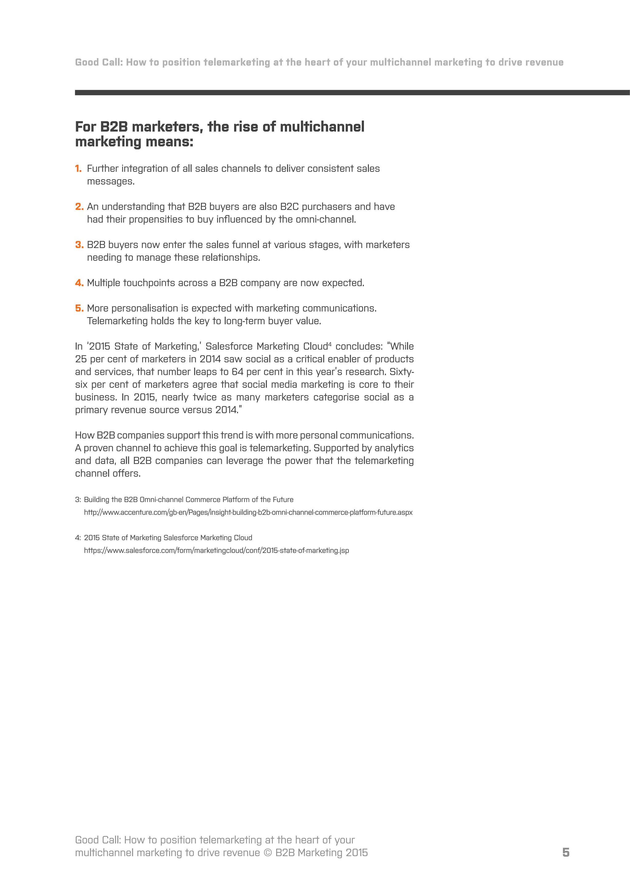 5
For B2B marketers, the rise of multichannel
marketing means:
1. Further integration of all sales channels to deliver consistent sales
messages.
2. An understanding that B2B buyers are also B2C purchasers and have
had their propensities to buy inﬂuenced by the omni-channel.
3. B2B buyers now enter the sales funnel at various stages, with marketers
needing to manage these relationships.
4. Multiple touchpoints across a B2B company are now expected.
5. More personalisation is expected with marketing communications.
Telemarketing holds the key to long-term buyer value.
In ‘2015 State of Marketing,’ Salesforce Marketing Cloud4
concludes: “While
25 per cent of marketers in 2014 saw social as a critical enabler of products
and services, that number leaps to 64 per cent in this year’s research. Sixty-
six per cent of marketers agree that social media marketing is core to their
business. In 2015, nearly twice as many marketers categorise social as a
primary revenue source versus 2014.”
How B2B companies support this trend is with more personal communications.
A proven channel to achieve this goal is telemarketing. Supported by analytics
and data, all B2B companies can leverage the power that the telemarketing
channel oﬀers.
3: Building the B2B Omni-channel Commerce Platform of the Future
http://www.accenture.com/gb-en/Pages/insight-building-b2b-omni-channel-commerce-platform-future.aspx
4: 2015 State of Marketing Salesforce Marketing Cloud
https://www.salesforce.com/form/marketingcloud/conf/2015-state-of-marketing.jsp
Good Call: How to position telemarketing at the heart of your multichannel marketing to drive revenue
Good Call: How to position telemarketing at the heart of your
multichannel marketing to drive revenue © B2B Marketing 2015
 