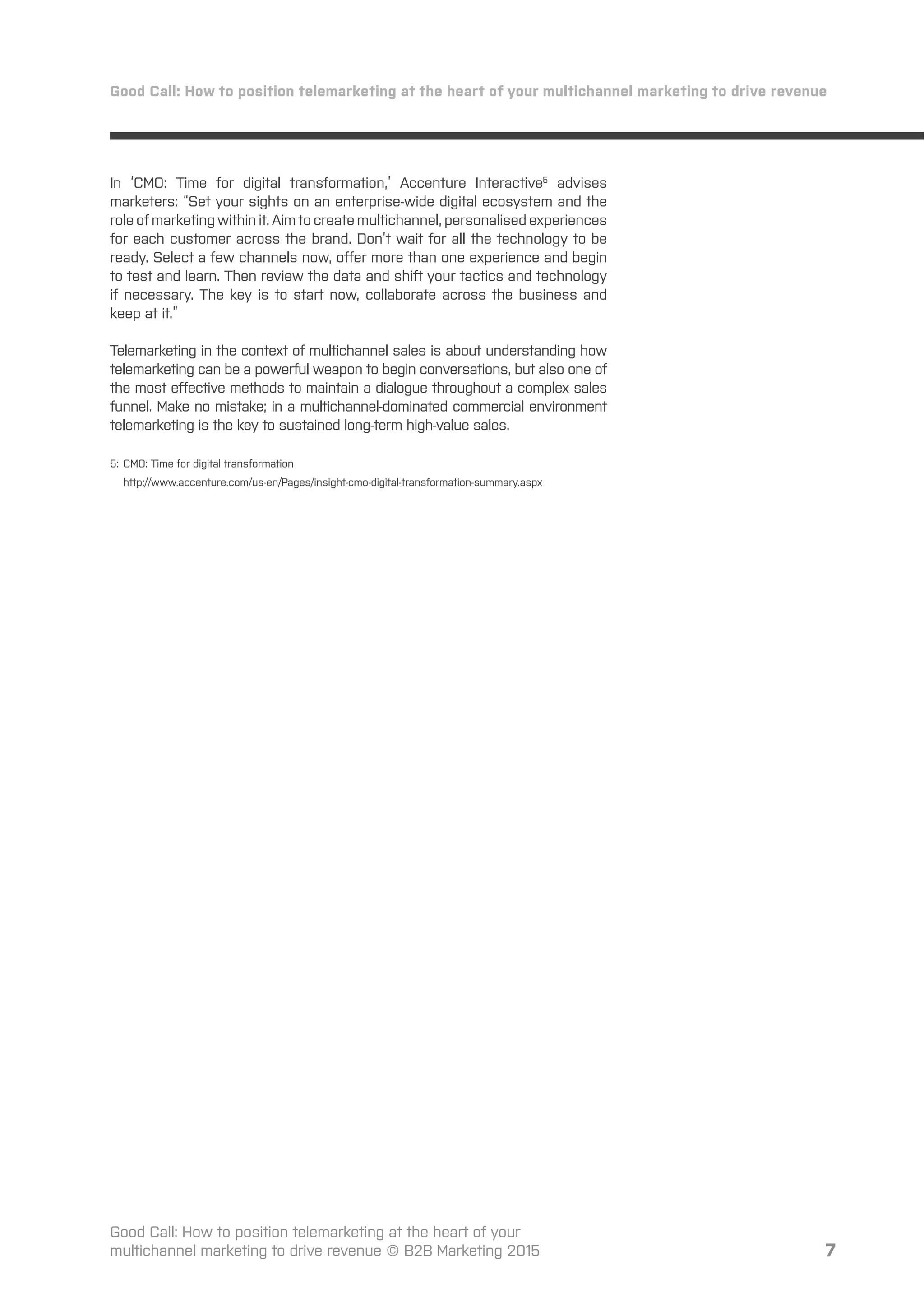 7
Good Call: How to position telemarketing at the heart of your multichannel marketing to drive revenue
Good Call: How to position telemarketing at the heart of your
multichannel marketing to drive revenue © B2B Marketing 2015
In ‘CMO: Time for digital transformation,’ Accenture Interactive5
advises
marketers: “Set your sights on an enterprise-wide digital ecosystem and the
role of marketing within it. Aim to create multichannel, personalised experiences
for each customer across the brand. Don’t wait for all the technology to be
ready. Select a few channels now, oﬀer more than one experience and begin
to test and learn. Then review the data and shift your tactics and technology
if necessary. The key is to start now, collaborate across the business and
keep at it.”
Telemarketing in the context of multichannel sales is about understanding how
telemarketing can be a powerful weapon to begin conversations, but also one of
the most eﬀective methods to maintain a dialogue throughout a complex sales
funnel. Make no mistake; in a multichannel-dominated commercial environment
telemarketing is the key to sustained long-term high-value sales.
5: CMO: Time for digital transformation
http://www.accenture.com/us-en/Pages/insight-cmo-digital-transformation-summary.aspx
 