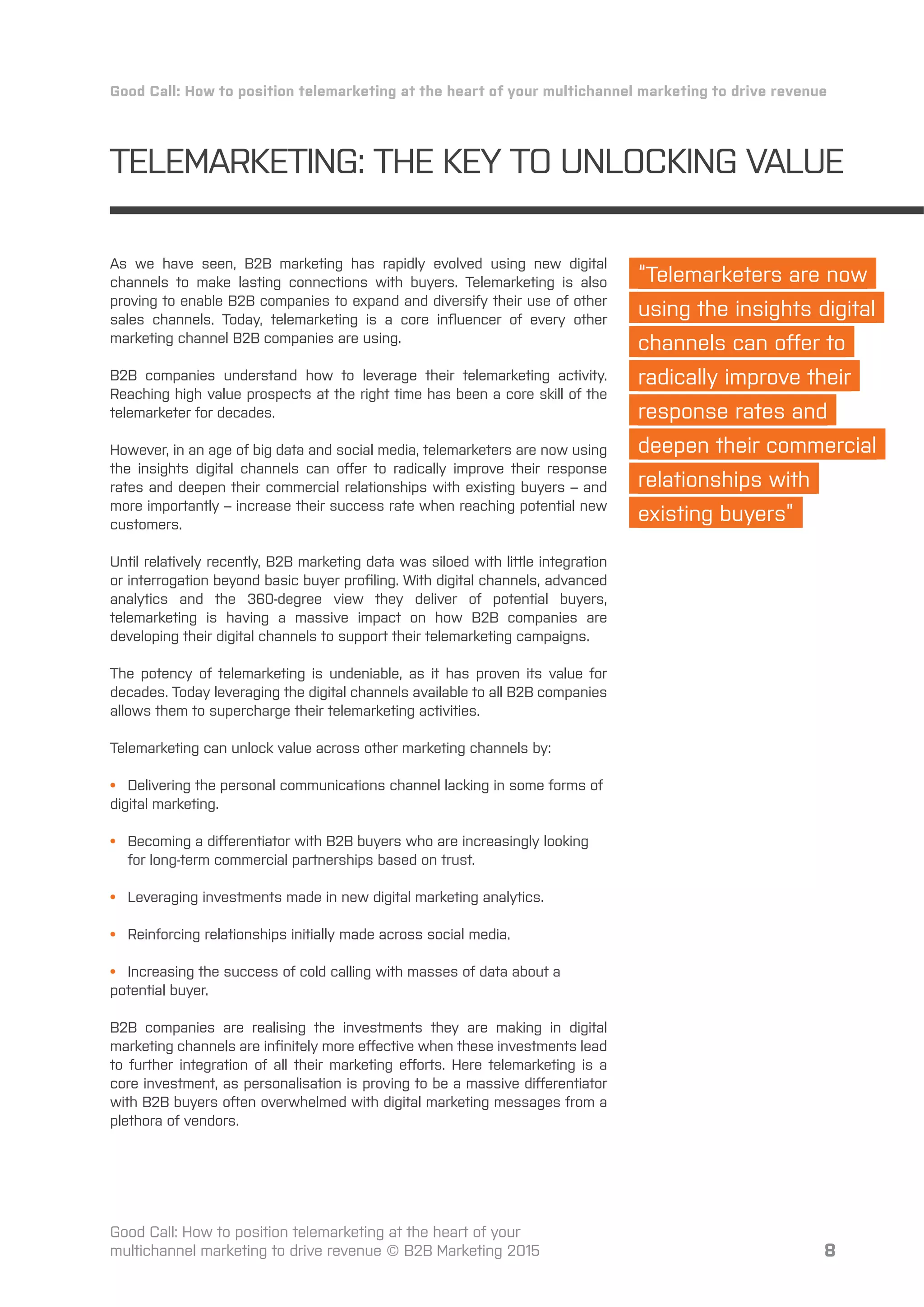8
TELEMARKETING: THE KEY TO UNLOCKING VALUE
Good Call: How to position telemarketing at the heart of your multichannel marketing to drive revenue
Good Call: How to position telemarketing at the heart of your
multichannel marketing to drive revenue © B2B Marketing 2015
As we have seen, B2B marketing has rapidly evolved using new digital
channels to make lasting connections with buyers. Telemarketing is also
proving to enable B2B companies to expand and diversify their use of other
sales channels. Today, telemarketing is a core inﬂuencer of every other
marketing channel B2B companies are using.
B2B companies understand how to leverage their telemarketing activity.
Reaching high value prospects at the right time has been a core skill of the
telemarketer for decades.
However, in an age of big data and social media, telemarketers are now using
the insights digital channels can oﬀer to radically improve their response
rates and deepen their commercial relationships with existing buyers – and
more importantly – increase their success rate when reaching potential new
customers.
Until relatively recently, B2B marketing data was siloed with little integration
or interrogation beyond basic buyer proﬁling. With digital channels, advanced
analytics and the 360-degree view they deliver of potential buyers,
telemarketing is having a massive impact on how B2B companies are
developing their digital channels to support their telemarketing campaigns.
The potency of telemarketing is undeniable, as it has proven its value for
decades. Today leveraging the digital channels available to all B2B companies
allows them to supercharge their telemarketing activities.
Telemarketing can unlock value across other marketing channels by:
• Delivering the personal communications channel lacking in some forms of
digital marketing.
• Becoming a diﬀerentiator with B2B buyers who are increasingly looking
for long-term commercial partnerships based on trust.
• Leveraging investments made in new digital marketing analytics.
• Reinforcing relationships initially made across social media.
• Increasing the success of cold calling with masses of data about a
potential buyer.
B2B companies are realising the investments they are making in digital
marketing channels are inﬁnitely more eﬀective when these investments lead
to further integration of all their marketing eﬀorts. Here telemarketing is a
core investment, as personalisation is proving to be a massive diﬀerentiator
with B2B buyers often overwhelmed with digital marketing messages from a
plethora of vendors.
“Telemarketers are now
using the insights digital
channels can oﬀer to
radically improve their
response rates and
deepen their commercial
relationships with
existing buyers”
 