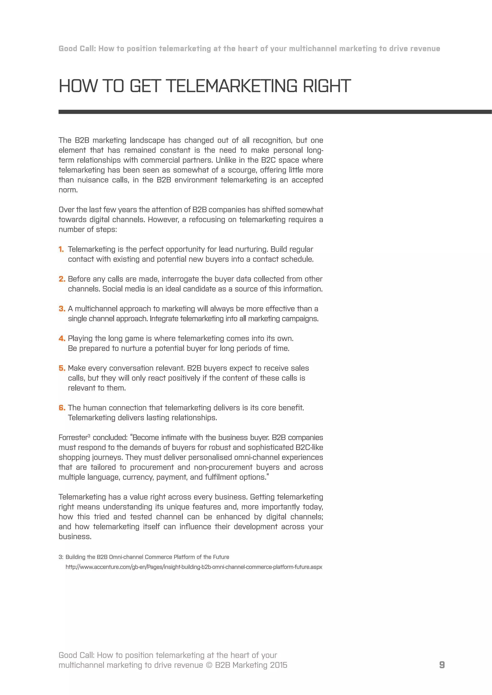 9
HOW TO GET TELEMARKETING RIGHT
Good Call: How to position telemarketing at the heart of your multichannel marketing to drive revenue
Good Call: How to position telemarketing at the heart of your
multichannel marketing to drive revenue © B2B Marketing 2015
The B2B marketing landscape has changed out of all recognition, but one
element that has remained constant is the need to make personal long-
term relationships with commercial partners. Unlike in the B2C space where
telemarketing has been seen as somewhat of a scourge, oﬀering little more
than nuisance calls, in the B2B environment telemarketing is an accepted
norm.
Over the last few years the attention of B2B companies has shifted somewhat
towards digital channels. However, a refocusing on telemarketing requires a
number of steps:
1. Telemarketing is the perfect opportunity for lead nurturing. Build regular
contact with existing and potential new buyers into a contact schedule.
2. Before any calls are made, interrogate the buyer data collected from other
channels. Social media is an ideal candidate as a source of this information.
3. A multichannel approach to marketing will always be more eﬀective than a
single channel approach. Integrate telemarketing into all marketing campaigns.
4. Playing the long game is where telemarketing comes into its own.
Be prepared to nurture a potential buyer for long periods of time.
5. Make every conversation relevant. B2B buyers expect to receive sales
calls, but they will only react positively if the content of these calls is
relevant to them.
6. The human connection that telemarketing delivers is its core beneﬁt.
Telemarketing delivers lasting relationships.
Forrester3
concluded: “Become intimate with the business buyer. B2B companies
must respond to the demands of buyers for robust and sophisticated B2C-like
shopping journeys. They must deliver personalised omni-channel experiences
that are tailored to procurement and non-procurement buyers and across
multiple language, currency, payment, and fulﬁlment options.”
Telemarketing has a value right across every business. Getting telemarketing
right means understanding its unique features and, more importantly today,
how this tried and tested channel can be enhanced by digital channels;
and how telemarketing itself can inﬂuence their development across your
business.
3: Building the B2B Omni-channel Commerce Platform of the Future
http://www.accenture.com/gb-en/Pages/insight-building-b2b-omni-channel-commerce-platform-future.aspx
 