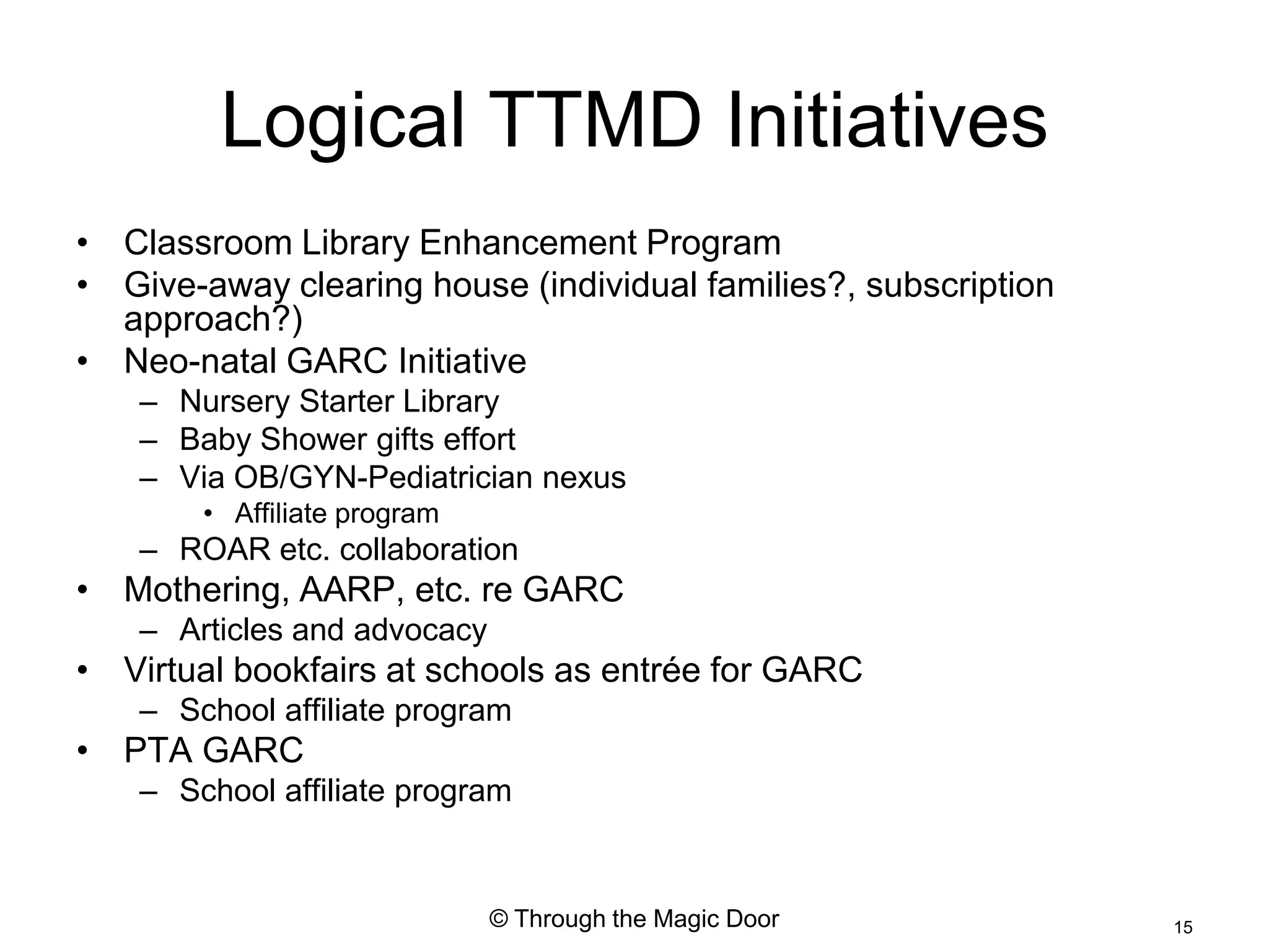 Logical TTMD Initiatives
• Classroom Library Enhancement Program
• Give-away clearing house (individual families?, subscription
  approach?)
• Neo-natal GARC Initiative
    – Nursery Starter Library
    – Baby Shower gifts effort
    – Via OB/GYN-Pediatrician nexus
        • Affiliate program
    – ROAR etc. collaboration
• Mothering, AARP, etc. re GARC
    – Articles and advocacy
• Virtual bookfairs at schools as entrée for GARC
    – School affiliate program
• PTA GARC
    – School affiliate program


                              © Through the Magic Door           15
 