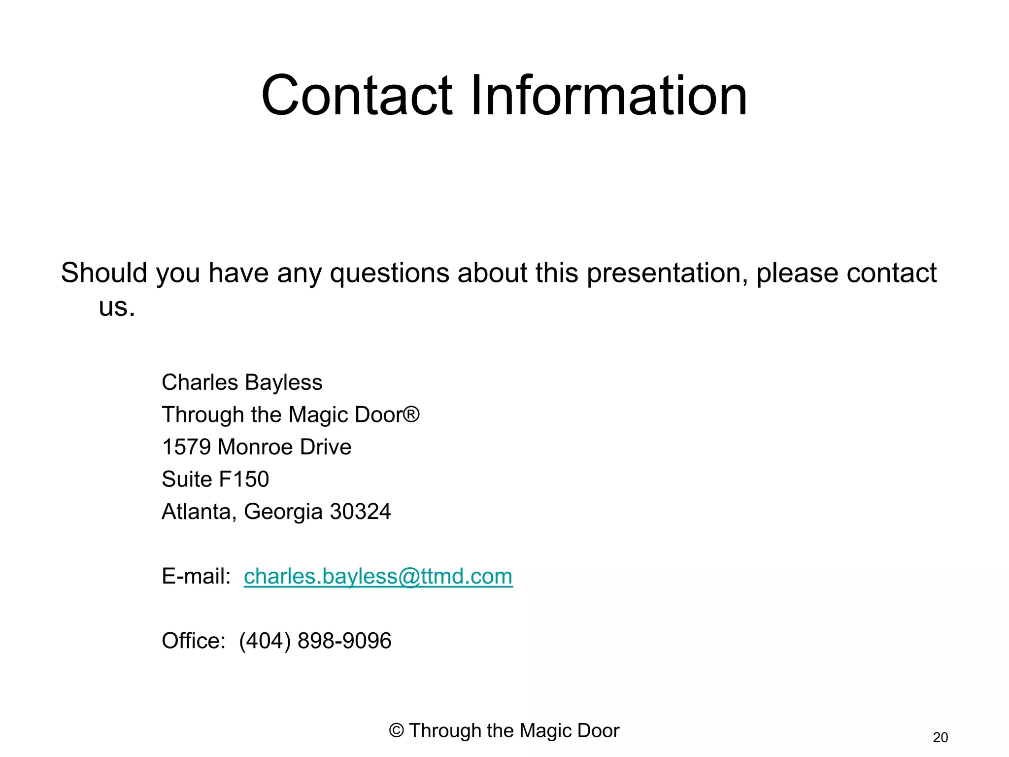 Contact Information

Should you have any questions about this presentation, please contact
  us.

       Charles Bayless
       Through the Magic Door®
       1579 Monroe Drive
       Suite F150
       Atlanta, Georgia 30324

       E-mail: charles.bayless@ttmd.com

       Office: (404) 898-9096


                            © Through the Magic Door                20
 