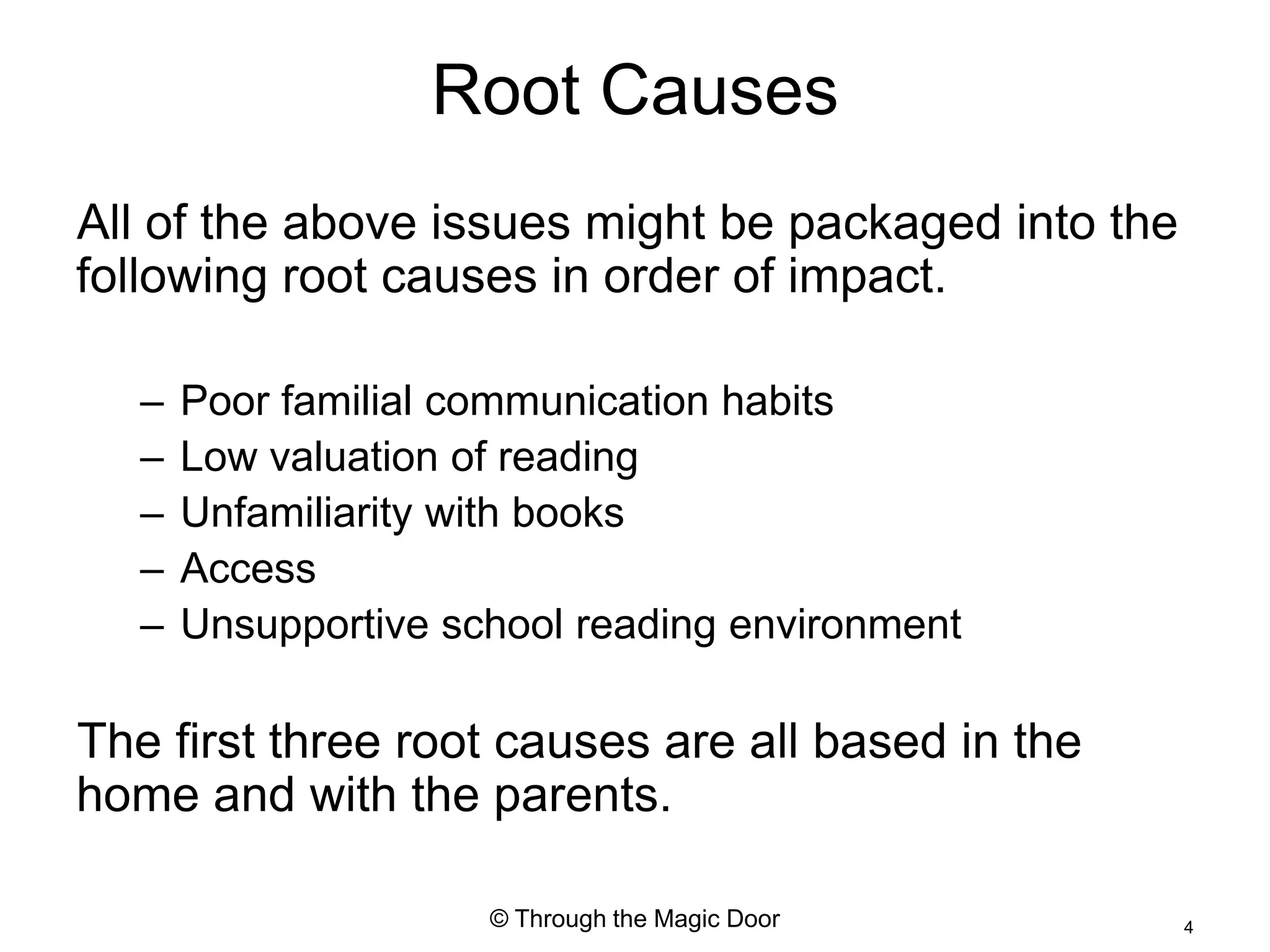 Root Causes
All of the above issues might be packaged into the
following root causes in order of impact.

   –   Poor familial communication habits
   –   Low valuation of reading
   –   Unfamiliarity with books
   –   Access
   –   Unsupportive school reading environment

The first three root causes are all based in the
home and with the parents.

                      © Through the Magic Door       4
 