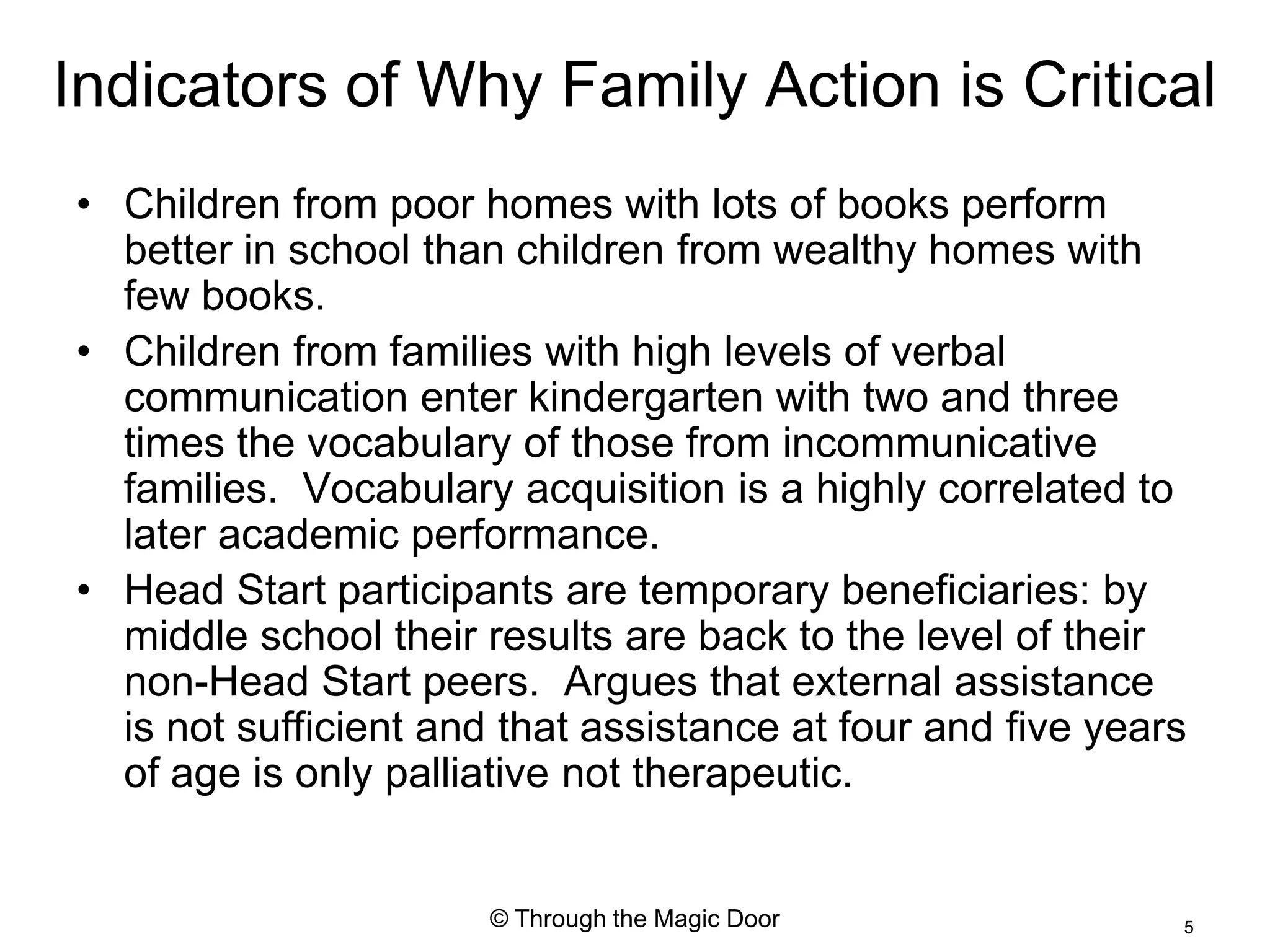 Indicators of Why Family Action is Critical
• Children from poor homes with lots of books perform
  better in school than children from wealthy homes with
  few books.
• Children from families with high levels of verbal
  communication enter kindergarten with two and three
  times the vocabulary of those from incommunicative
  families. Vocabulary acquisition is a highly correlated to
  later academic performance.
• Head Start participants are temporary beneficiaries: by
  middle school their results are back to the level of their
  non-Head Start peers. Argues that external assistance
  is not sufficient and that assistance at four and five years
  of age is only palliative not therapeutic.


                       © Through the Magic Door              5
 