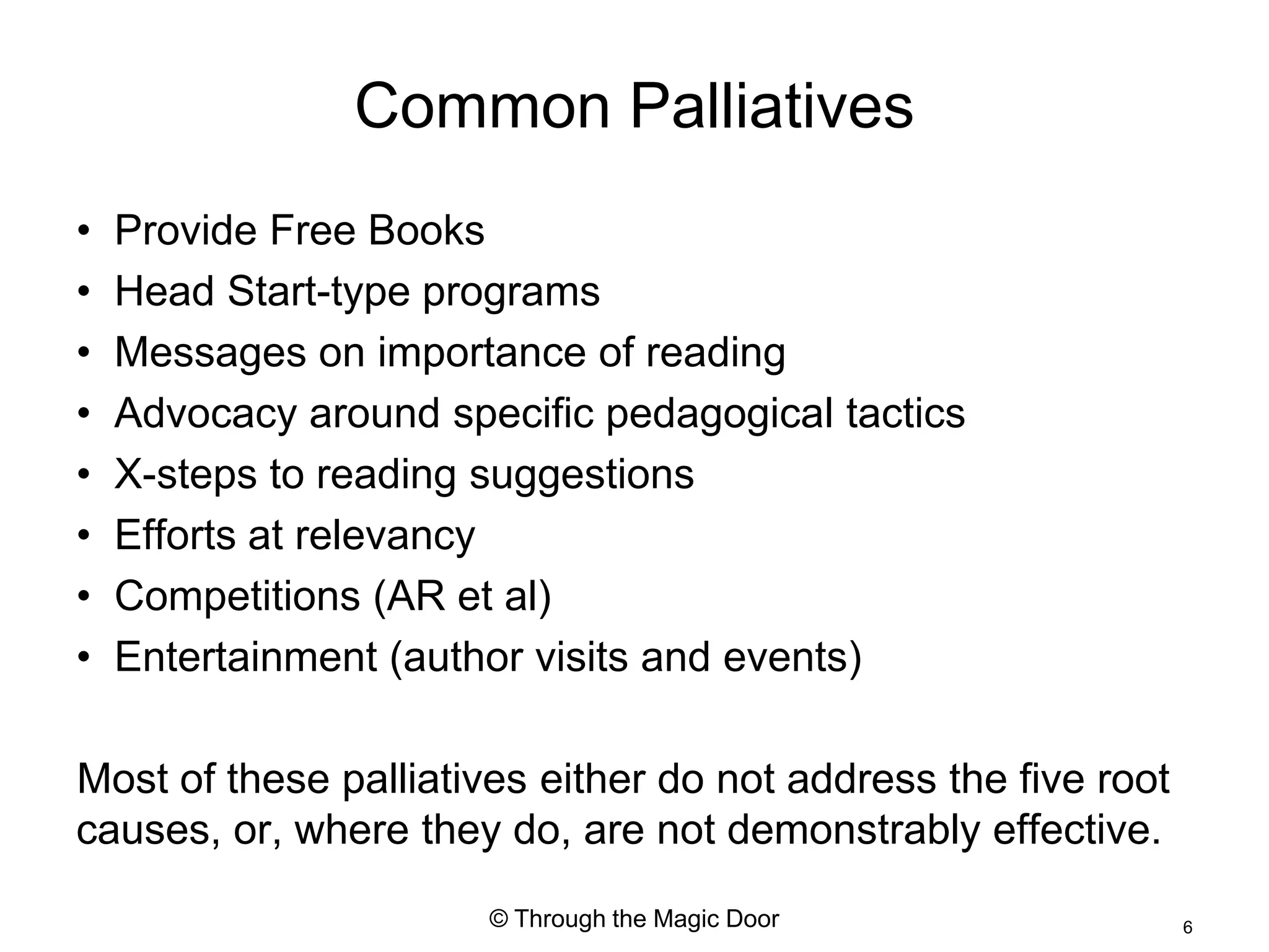 Common Palliatives
•   Provide Free Books
•   Head Start-type programs
•   Messages on importance of reading
•   Advocacy around specific pedagogical tactics
•   X-steps to reading suggestions
•   Efforts at relevancy
•   Competitions (AR et al)
•   Entertainment (author visits and events)

Most of these palliatives either do not address the five root
causes, or, where they do, are not demonstrably effective.
                       © Through the Magic Door                 6
 