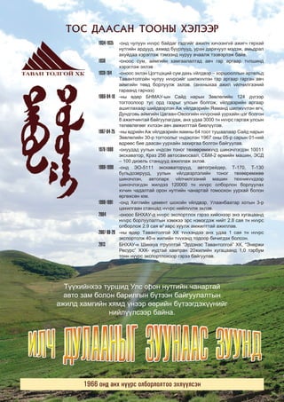 ÒÎÑ ÄÀÀÑÀÍ ÒÎÎÍÛ ÕÝËÝÝÐ

ТАВАН ТОЛГОЙН МЭДЭЭ

2013 оны Нэгдүгээр сар

1934-1935

3

-îíä ÷óëóóí ívvðñ áàéäàã ãýäãèéã àæèë÷ õè÷ýýíãvé àæèã÷ ãÿðõàé
íóòãèéí àðäóóä, àõìàä áóóðëóóä, óðàí äàðõ÷óóë ìýäýæ, àìüäðàë
àõóéäàà õýðýãëýæ òýìýýíä íóðóó à÷ààëæ òýýâýðëýæ áàéâ.
1936
-îíîîñ ñóì, àéìãèéí õàìãààëàëòàä àâ÷ ãàð àðãààð òvëøèíä
õýðýãëýæ ýõëýâ
1939-194
-îíîîñ ýõëýí Öîãòöýöèé ñóì äàõü véëäâýð – õîðøîîëëûí àðòåëüä
Òàâàíòîëãîéí ÷óëóó ívvðñèéã øèëævvëýí ãàð àðãààð ãàðãàí àâ÷
àéìãèéí òºâä áîðëóóëæ ýõëýâ. (àíõíûõàà àæèë véë÷èëãýýíèé
ãàðààíä ãàð÷ýý)
1966-04-18 -íû ºäºð ÁÍÌÀÓ-ûí Ñàéä íàðûí Çºâëºëèéí 124 ävãýýð
òîãòîîëîîð òóñ îðä ãàçðûã óëñûí áîëãîæ, véëäâýðèéí àðãààð
àøèãëàõààð øèéäâýðëýí Àæ véëäâýðèéí ßàìàíä øèëævvëýí ºã÷,
Äóíäãîâü àéìãèéí Öàãààí-Îâîîãèéí ívvðñíèé óóðõàéí öýã áîëãîí
8 àæèë÷èíòàé áàéãóóëàãäàæ, àíõ óäàà 3000 òí ívvðñ ãàðãàæ óëñûí
òºëºâëºãººã õvëýýí àâ÷ àìæèëòòàé áèåë¿¿ëýâ.
1967-04-25 -íû ºäðèéí Àæ véëäâýðèéí ÿàìíû 64 òîîò òóøààëààð Ñàéä íàðûí
Çºâëºëèéí 30-ð òîãòîîëûã víäýñëýí 1967 îíû 05-ð ñàðûí 01-íèé
ºäðººñ áèå äààñàí óóðõàéí çàõèðãàà áîëãîí áàéãóóëàâ.
1978-1980 -îíóóäàä óóëûí víäñýí òîíîã òºõººðºìævvä øèíý÷ëýãäýí 10011
ýêñêàâàòîð, Êðàç 256 àâòîñàìîñâàë, ÑÁÌ-2 ºðìèéí ìàøèí, ÝÑÄ
– 100 äèçåëü ñòàíöóóä àæèëëàæ ýõëýâ.
1980-1990 -îíä ÝÎ-5111 ýêñêàâàòîðóóä, àâòîãðåéäåð, Ò-170, Ò-130
áóëüäîçåðóóä, óóëûí véëäâýðëýëèéí òîíîã òºõººðºìæºº
øèíý÷ëýí, àâòîïàðê véë÷èëãýýíèé ìàøèí òåõíèêvväýýð
øèíý÷ëýãäýí æèëäýý 120000 òí ívvðñ îëáîðëîí áîðëóóëàõ
õv÷èí ÷àäàëòàé îðîí íóòãèéí ÷àíàðòàé òîìîîõîí óóðõàé áîëîí
ºðãºæñºí þì.
1990-1991 -îíä Õºòëèéí öåìåíò øîõîéí véëäâýð, Óëààíáààòàð õîòûí 3-ð
öàõèëãààí ñòàíöàä ívvðñ íèéëvvëæ ýõëýâ.
2004
-îíîîñ ÁÍÕÀÓ-ä ívvðñ ýêñïîðòëîõ ãýðýý õèéñíýýð ýíý õóãàöààíä
ívvðñ áîðëóóëàëòûí õýìæýý ýðñ íýìýãäýæ íèéò 2.8 ñàÿ òí ívvðñ
îëáîðëîæ 2.9 ñàÿ ì3 õºðñ õóóëæ àìæèëòòàé àæèëëàâ.
2007-08-29 -íû ºäºð Òàâàíòîëãîé ÕÊ òvvõýíäýý àíõ óäàà 1 ñàÿ òí ívvðñ
ýêñïîðòîëæ 40-í æèëèéí òvvõýíä òîäîîð áè÷èãäýõ áîëñîí.
2013
ÁÍÕÀÓ-í Øèíõóà ããðóïïòýé “Ýðäýíýñ Òàâàíòîëãîé” ÕÊ, “Ýíåðæè
Ðåñóðñ” ÕÕÊ- èóäòàé õàìòðàí 20æèëèéí õóãàöààíä 1,0 òýðáóì
òîíí í¿¿ðñ ýêñïîðòëîõîîð ãýðýý áàéãóóëàâ.

Ò¿¿õèéíõýý òóðøèä Óëñ îðîí íóòãèéí ÷àíàðòàé
àâòî çàì áîëîí áàðèëãûí á¿òýýí áàéãóóëàëòûí
àæèëä õàìãèéí õÿìä ¿íýýð ººðèéí á¿òýýãäýõ¿¿íèéã
íèéë¿¿ëñýýð áàéíà.

1966 îíä àíõ í¿¿ðñ îëáîðëîëòîî ýõë¿¿ëñýí

 