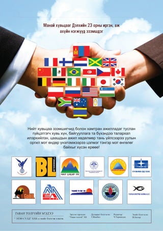 8

ТАВА ТОЛГОЙН ЭДЭЭ
ТАВАН ТОЛГ Й МЭДЭЭ
ТАВАН ТОЛГОЙН МЭДЭЭ
ЛГОЙ
Э

2013 оны Ар аннэгдү эр сар
2013 оны Арваннэгдүгээр сар
013
01
1
Арваннэгдүгээр а
р аннэ
н
нн
ар

Ìàíàé õóâüöààã Äýëõèéí 23 îðíû èðãýí, àæ
àõóéí íýãæ¿¿ä ýçýìøäýã

Íèéò õóâüöàà ýçýìøèã÷èä áîëîí õàìòðàí àæèëëàäàã òóñëàí
ã¿éöýòãýã÷ õóâü õ¿í, áàéãóóëëàãà òà á¿õýíäýý òàëàðõàë
èëýðõèéëýí, öààøäûí àæèë õºäºëìºð òàíü ¿éëñýýðýý óóëûí
îðãèë ìýò ºíäºð ¿íýëýìæýýðýý öýëìýã òýíãýð ìýò ºíãºëºã
áàéõûã õ¿ñýí åðººå!

ТАВАН ТОЛГОЙН МЭДЭЭ
“ ЭЗЭН СҮЛД” ХХК-д эхийг бэлтгэж хэвлэв.

Ýðõëýí ãàðãàñàí:
“Òàâàí òîëãîé” ÕÊ

Дугаарыг бэлтгэсэн:
Т.Жамбал

Редактор:
Ч.Төрмандах

Эхийг бэлтгэсэн:
Ш.Болор

 