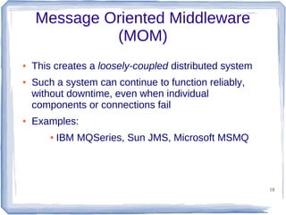 Message Oriented Middleware
(MOM)
●

●

●

This creates a loosely-coupled distributed system
Such a system can continue to function reliably,
without downtime, even when individual
components or connections fail
Examples:
●

IBM MQSeries, Sun JMS, Microsoft MSMQ

18

 