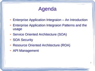 Agenda
●

●

Enterprise Application Integraion – An Introduction
Enterprise Application Integraion Patterns and the
usage

●

Service Oriented Architecture (SOA)

●

SOA Security

●

Resource Oriented Architecture (ROA)

●

API Management

2

 