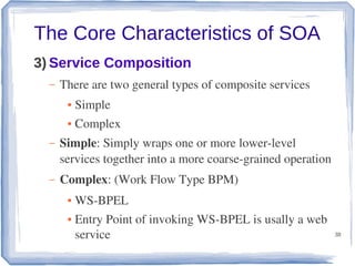 The Core Characteristics of SOA
3) Service Composition
–

There are two general types of composite services
●

Simple

●

Complex

–

Simple: Simply wraps one or more lower­level 
services together into a more coarse­grained operation

–

Complex: (Work Flow Type BPM)
●
●

WS­BPEL
Entry Point of invoking WS­BPEL is usally a web 
service

38

 