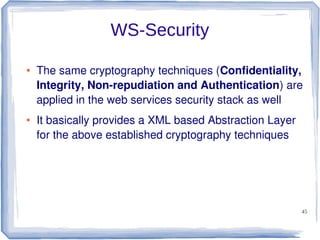 WS-Security
●

●

The same cryptography techniques (Confidentiality,
Integrity, Non-repudiation and Authentication) are
applied in the web services security stack as well
It basically provides a XML based Abstraction Layer
for the above established cryptography techniques

45

 