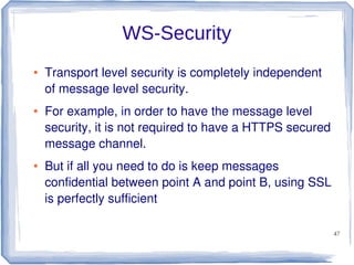 WS-Security
●

●

●

Transport level security is completely independent
of message level security.
For example, in order to have the message level
security, it is not required to have a HTTPS secured
message channel.
But if all you need to do is keep messages
confidential between point A and point B, using SSL
is perfectly sufficient
47

 