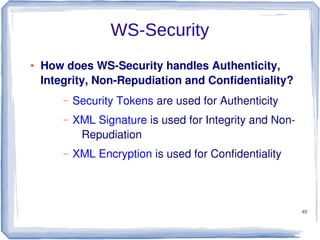 WS-Security
●

How does WS-Security handles Authenticity,
Integrity, Non-Repudiation and Confidentiality?
–

Security Tokens are used for Authenticity

–

XML Signature is used for Integrity and NonRepudiation

–

XML Encryption is used for Confidentiality

48

 