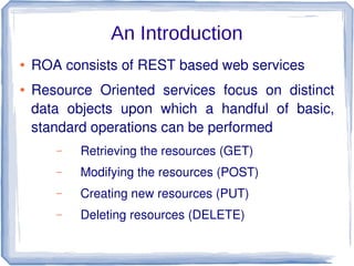 An Introduction
●

●

ROA consists of REST based web services
Resource Oriented services focus on distinct
data objects upon which a handful of basic,
standard operations can be performed
–

Retrieving the resources (GET)

–

Modifying the resources (POST)

–

Creating new resources (PUT)

–

Deleting resources (DELETE)

 